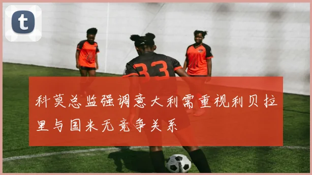 科莫总监强调意大利需重视利贝拉里与国米无竞争关系