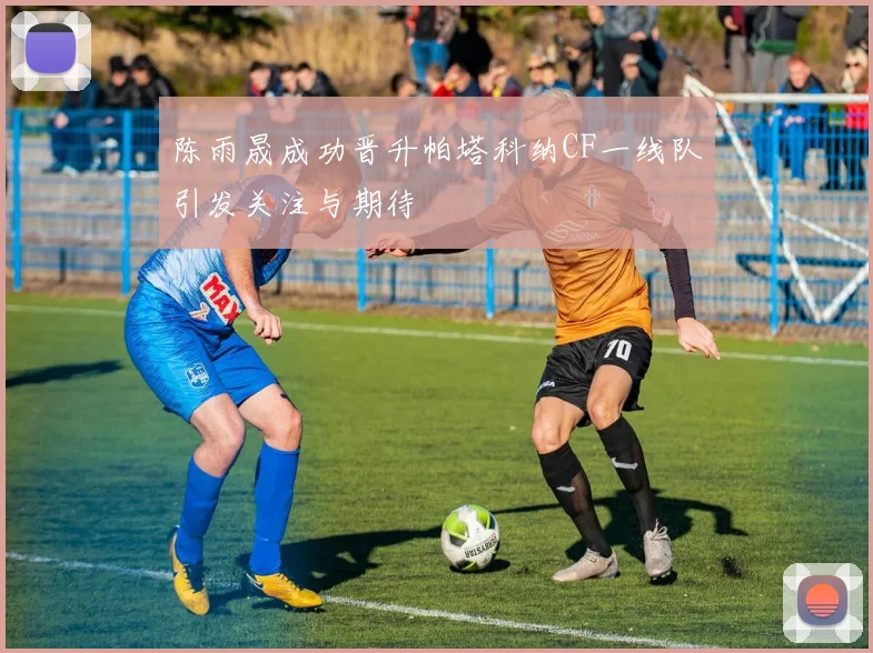 陈雨晟成功晋升帕塔科纳CF一线队引发关注与期待