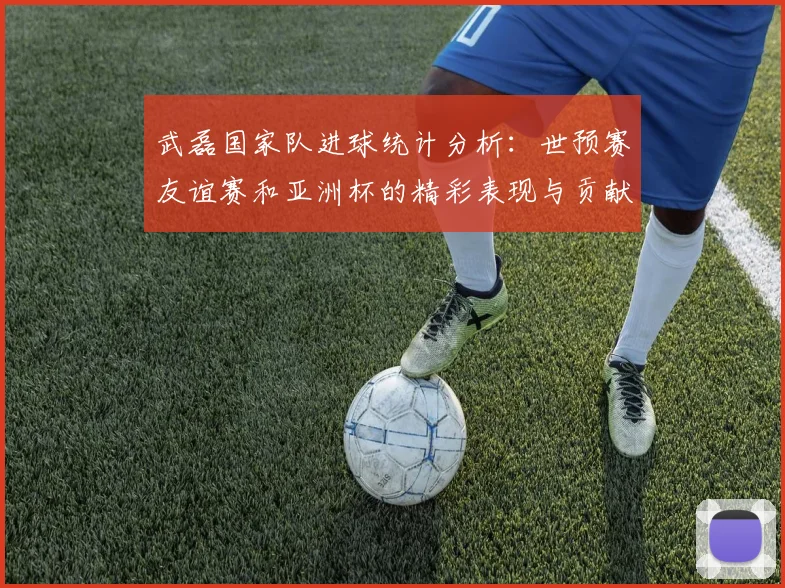 武磊国家队进球统计分析：世预赛友谊赛和亚洲杯的精彩表现与贡献