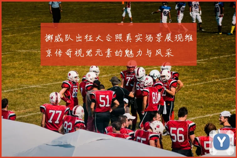 挪威队出征大合照真实场景展现维京传奇视觉元素的魅力与风采