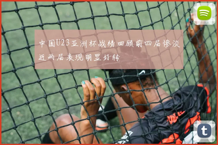 中国U23亚洲杯战绩回顾前四届惨淡近两届表现明显好转
