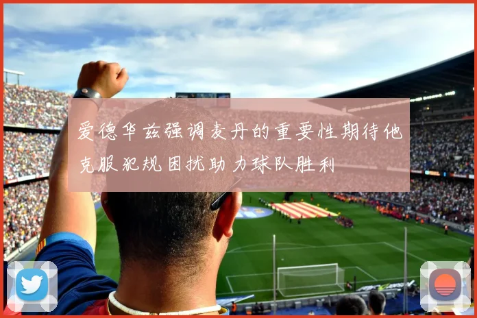 爱德华兹强调麦丹的重要性期待他克服犯规困扰助力球队胜利