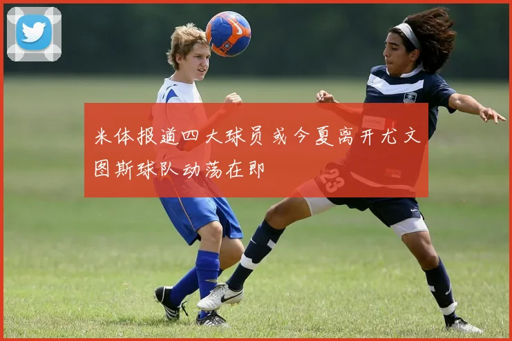 米体报道四大球员或今夏离开尤文图斯球队动荡在即