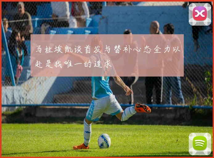 马杜埃凯谈首发与替补心态全力以赴是我唯一的追求
