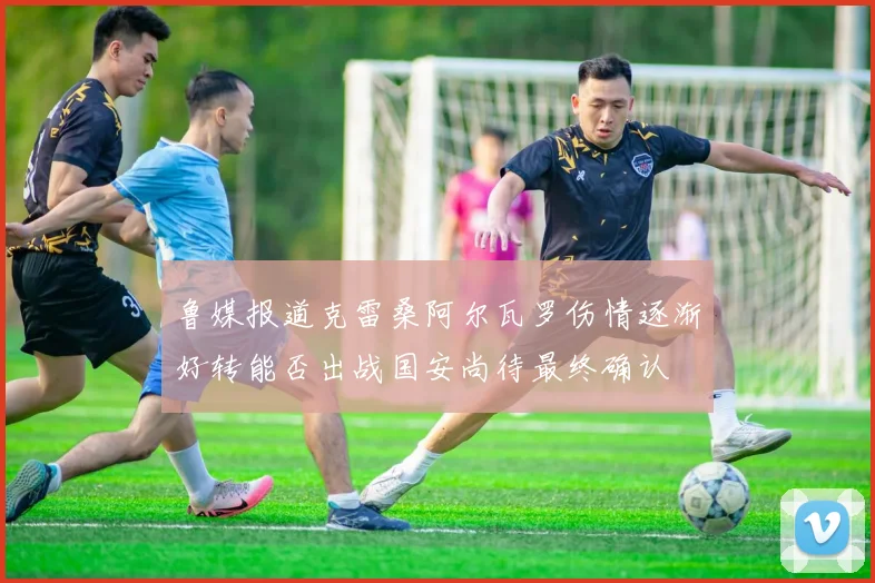 鲁媒报道克雷桑阿尔瓦罗伤情逐渐好转能否出战国安尚待最终确认