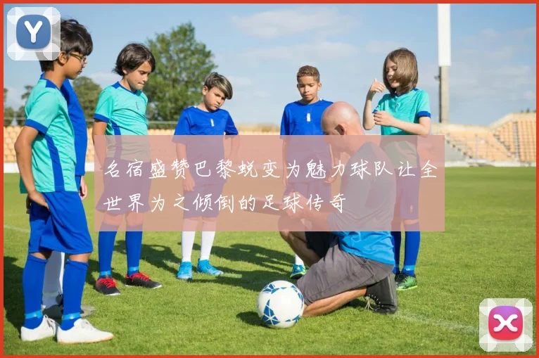 名宿盛赞巴黎蜕变为魅力球队让全世界为之倾倒的足球传奇
