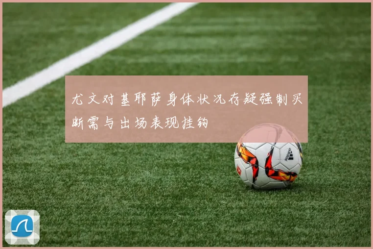 尤文对基耶萨身体状况存疑强制买断需与出场表现挂钩