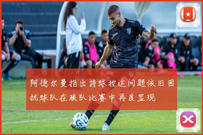 阿德尔曼指出持球控运问题依旧困扰球队在狼队比赛中再度显现