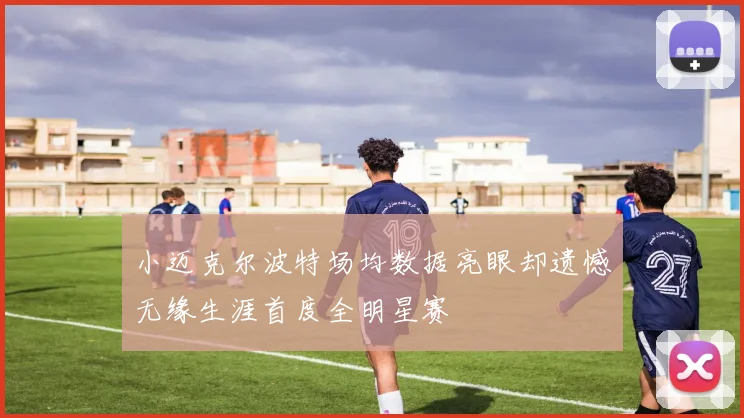 小迈克尔波特场均数据亮眼却遗憾无缘生涯首度全明星赛