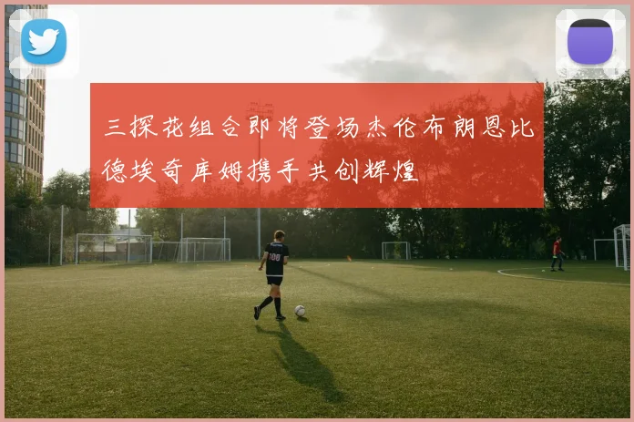 三探花组合即将登场杰伦布朗恩比德埃奇库姆携手共创辉煌