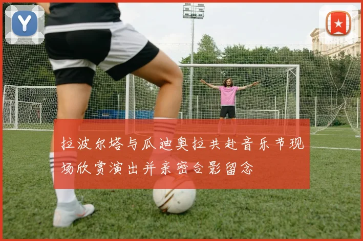 拉波尔塔与瓜迪奥拉共赴音乐节现场欣赏演出并亲密合影留念