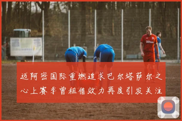 迈阿密国际重燃追求巴尔塔萨尔之心上赛季曾租借效力再度引发关注