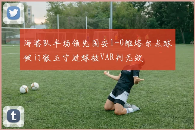 海港队半场领先国安1-0维塔尔点球破门张玉宁进球被VAR判无效
