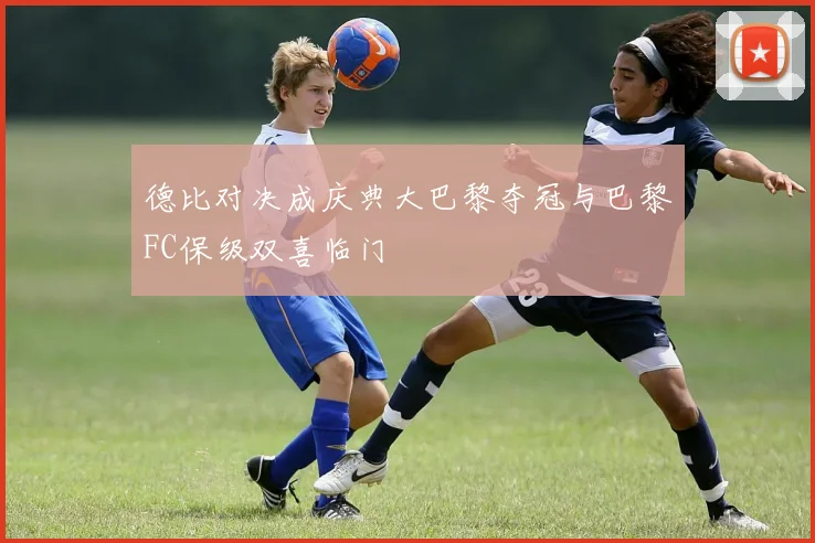 德比对决成庆典大巴黎夺冠与巴黎FC保级双喜临门