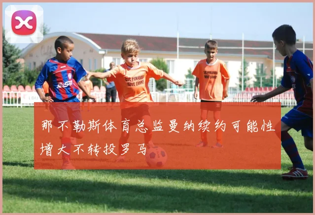那不勒斯体育总监曼纳续约可能性增大不转投罗马