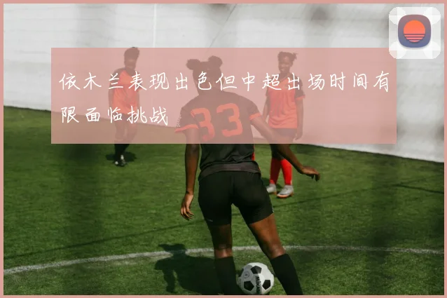 依木兰表现出色但中超出场时间有限面临挑战