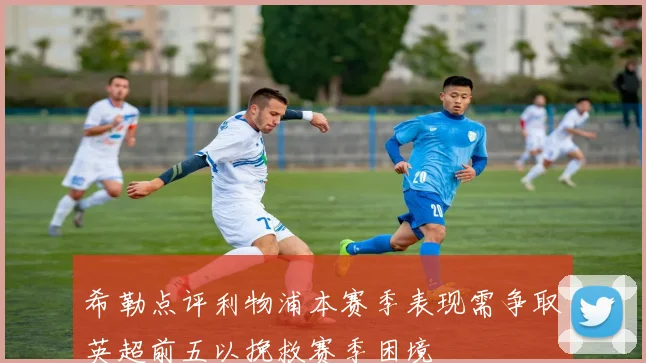 希勒点评利物浦本赛季表现需争取英超前五以挽救赛季困境