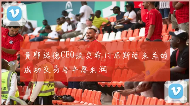 费耶诺德CEO谈卖希门尼斯给米兰的成功交易与丰厚利润