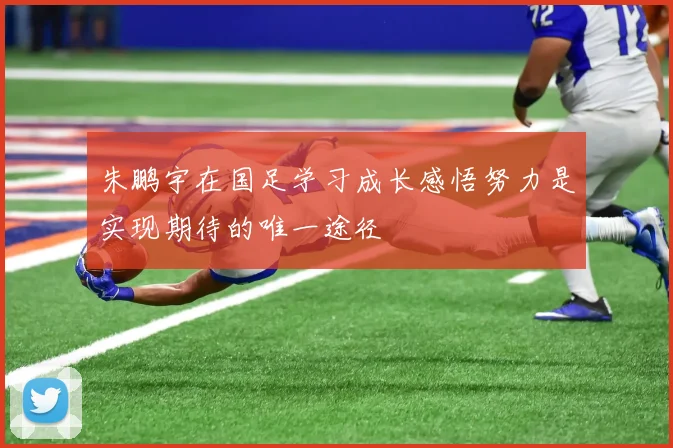 朱鹏宇在国足学习成长感悟努力是实现期待的唯一途径